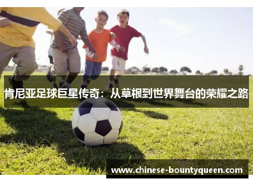 肯尼亚足球巨星传奇:从草根到世界舞台的荣耀之路 肯尼亚足球巨星传奇:从草根到世界舞台的荣耀之路