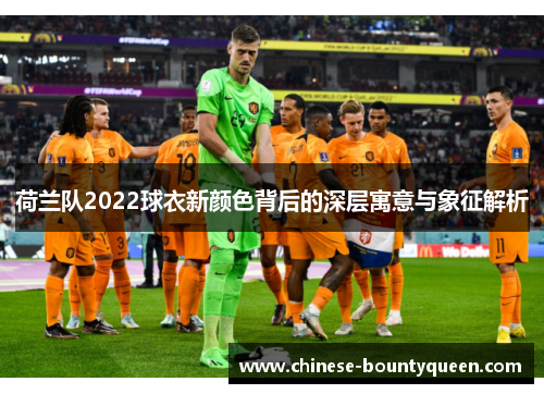 荷兰队2022球衣新颜色背后的深层寓意与象征解析 荷兰队2022球衣新颜色背后的深层寓意与象征解析