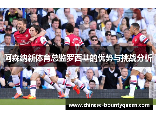 阿森纳新体育总监罗西基的优势与挑战分析