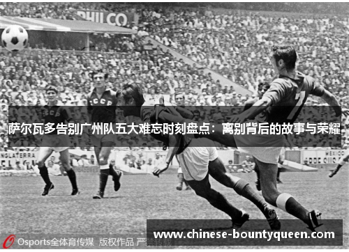 萨尔瓦多告别广州队五大难忘时刻盘点:离别背后的故事与荣耀 萨尔瓦多告别广州队五大难忘时刻盘点:离别背后的故事与荣耀