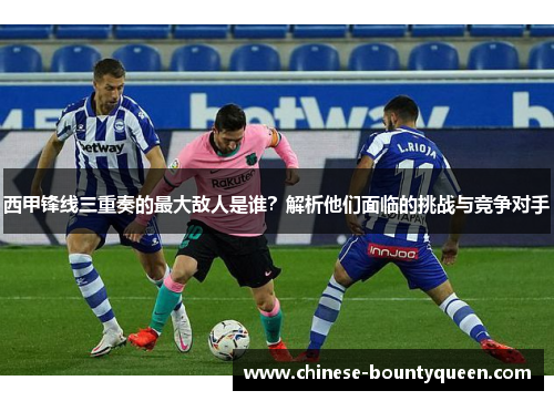 西甲锋线三重奏的最大敌人是谁?解析他们面临的挑战与竞争对手 西甲锋线三重奏的最大敌人是谁?解析他们面临的挑战与竞争对手