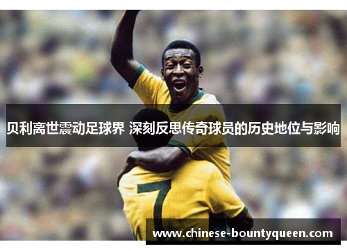 贝利离世震动足球界 深刻反思传奇球员的历史地位与影响