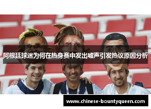 阿根廷球迷为何在热身赛中发出嘘声引发热议原因分析