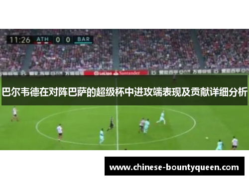 巴尔韦德在对阵巴萨的超级杯中进攻端表现及贡献详细分析 巴尔韦德在对阵巴萨的超级杯中进攻端表现及贡献详细分析