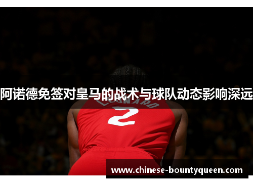 阿诺德免签对皇马的战术与球队动态影响深远