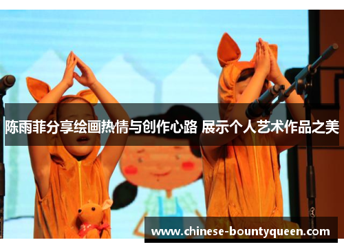 陈雨菲分享绘画热情与创作心路 展示个人艺术作品之美 陈雨菲分享绘画热情与创作心路 展示个人艺术作品之美