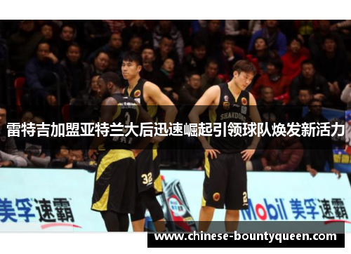 雷特吉加盟亚特兰大后迅速崛起引领球队焕发新活力 雷特吉加盟亚特兰大后迅速崛起引领球队焕发新活力