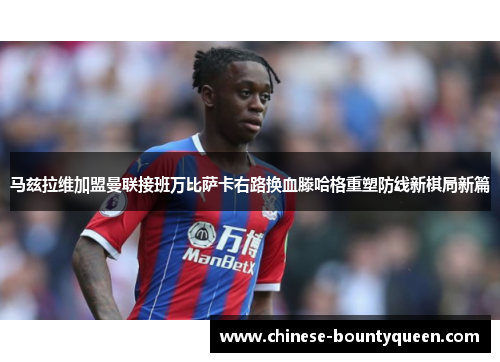 马兹拉维加盟曼联接班万比萨卡右路换血滕哈格重塑防线新棋局新篇