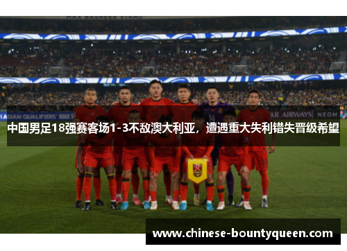 中国男足18强赛客场1-3不敌澳大利亚，遭遇重大失利错失晋级希望