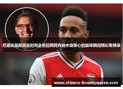 厄德高英超高光时刻全景回顾阿森纳中场核心的巅峰瞬间精彩集锦录 厄德高英超高光时刻全景回顾阿森纳中场核心的巅峰瞬间精彩集锦录